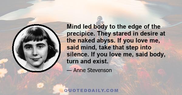 Mind led body to the edge of the precipice. They stared in desire at the naked abyss. If you love me, said mind, take that step into silence. If you love me, said body, turn and exist.