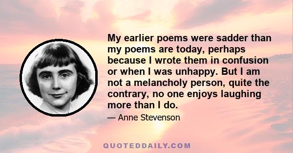 My earlier poems were sadder than my poems are today, perhaps because I wrote them in confusion or when I was unhappy. But I am not a melancholy person, quite the contrary, no one enjoys laughing more than I do.