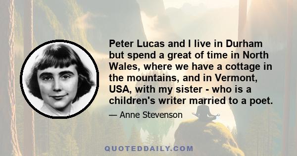 Peter Lucas and I live in Durham but spend a great of time in North Wales, where we have a cottage in the mountains, and in Vermont, USA, with my sister - who is a children's writer married to a poet.