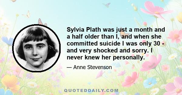 Sylvia Plath was just a month and a half older than I, and when she committed suicide I was only 30 - and very shocked and sorry. I never knew her personally.