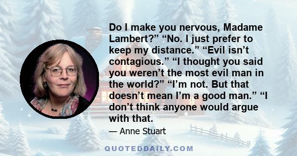 Do I make you nervous, Madame Lambert?” “No. I just prefer to keep my distance.” “Evil isn’t contagious.” “I thought you said you weren’t the most evil man in the world?” “I’m not. But that doesn’t mean I’m a good man.” 