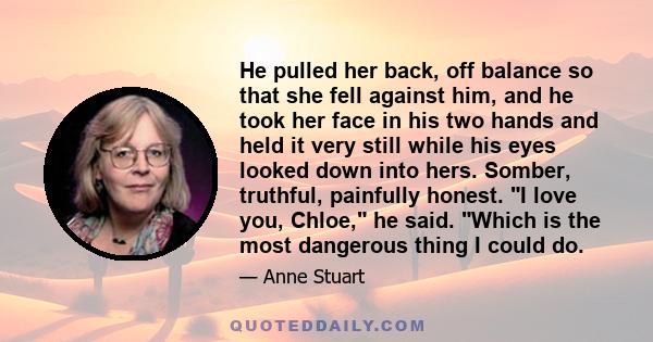 He pulled her back, off balance so that she fell against him, and he took her face in his two hands and held it very still while his eyes looked down into hers. Somber, truthful, painfully honest. I love you, Chloe, he