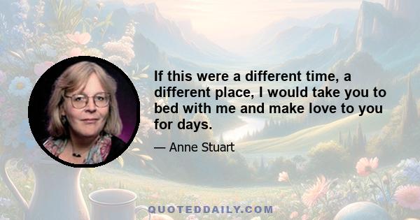 If this were a different time, a different place, I would take you to bed with me and make love to you for days.