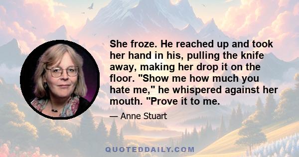 She froze. He reached up and took her hand in his, pulling the knife away, making her drop it on the floor. Show me how much you hate me, he whispered against her mouth. Prove it to me.