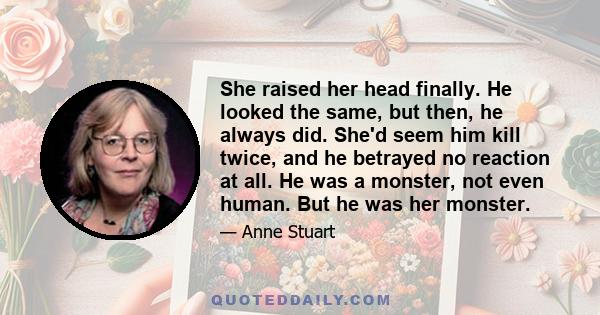 She raised her head finally. He looked the same, but then, he always did. She'd seem him kill twice, and he betrayed no reaction at all. He was a monster, not even human. But he was her monster.