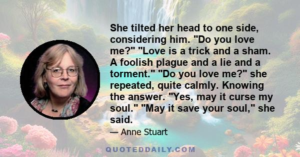 She tilted her head to one side, considering him. Do you love me? Love is a trick and a sham. A foolish plague and a lie and a torment. Do you love me? she repeated, quite calmly. Knowing the answer. Yes, may it curse