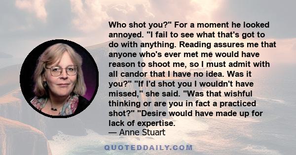 Who shot you? For a moment he looked annoyed. I fail to see what that's got to do with anything. Reading assures me that anyone who's ever met me would have reason to shoot me, so I must admit with all candor that I