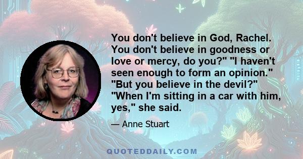 You don't believe in God, Rachel. You don't believe in goodness or love or mercy, do you? I haven't seen enough to form an opinion. But you believe in the devil? When I'm sitting in a car with him, yes, she said.