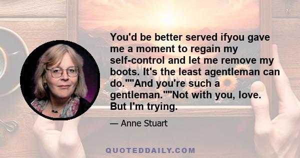 You'd be better served ifyou gave me a moment to regain my self-control and let me remove my boots. It's the least agentleman can do.And you're such a gentleman.Not with you, love. But I'm trying.