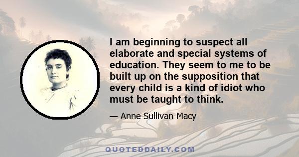 I am beginning to suspect all elaborate and special systems of education. They seem to me to be built up on the supposition that every child is a kind of idiot who must be taught to think.