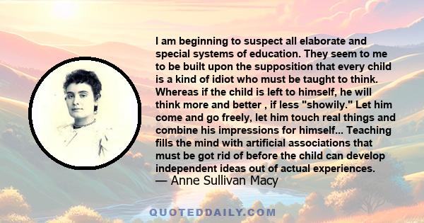 I am beginning to suspect all elaborate and special systems of education. They seem to me to be built upon the supposition that every child is a kind of idiot who must be taught to think. Whereas if the child is left to 