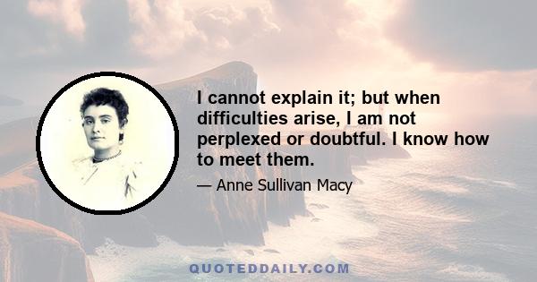 I cannot explain it; but when difficulties arise, I am not perplexed or doubtful. I know how to meet them.