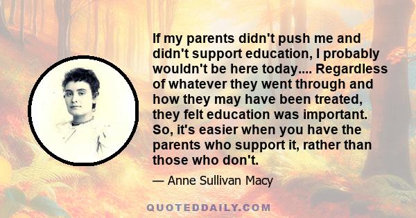 If my parents didn't push me and didn't support education, I probably wouldn't be here today.... Regardless of whatever they went through and how they may have been treated, they felt education was important. So, it's