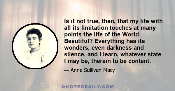 Is it not true, then, that my life with all its limitation touches at many points the life of the World Beautiful? Everything has its wonders, even darkness and silence, and I learn, whatever state I may be, therein to