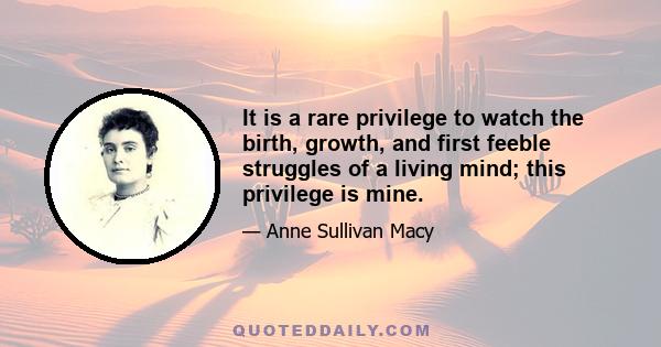 It is a rare privilege to watch the birth, growth, and first feeble struggles of a living mind; this privilege is mine.