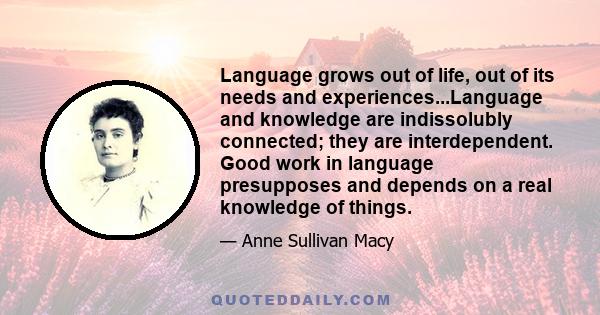 Language grows out of life, out of its needs and experiences...Language and knowledge are indissolubly connected; they are interdependent. Good work in language presupposes and depends on a real knowledge of things.