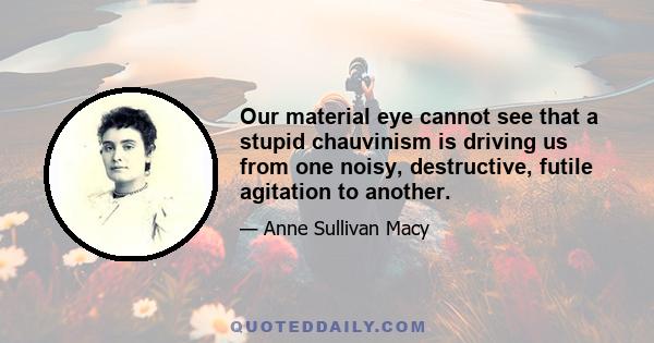 Our material eye cannot see that a stupid chauvinism is driving us from one noisy, destructive, futile agitation to another.