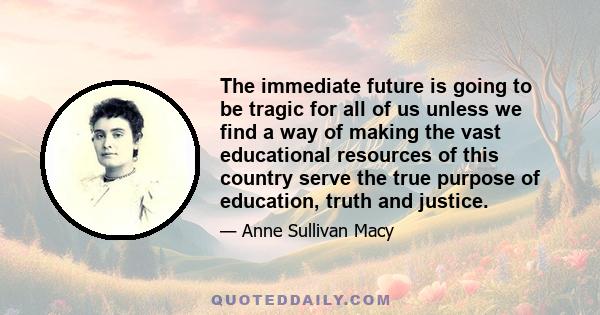 The immediate future is going to be tragic for all of us unless we find a way of making the vast educational resources of this country serve the true purpose of education, truth and justice.