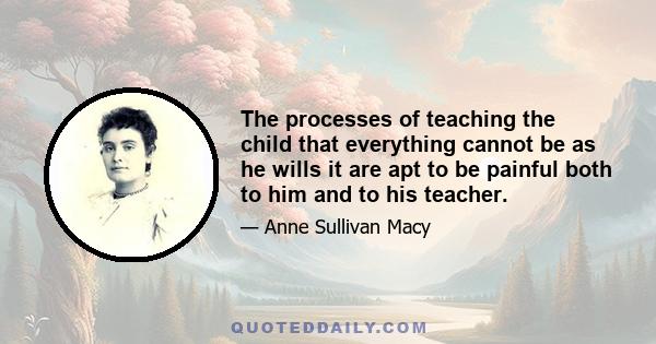 The processes of teaching the child that everything cannot be as he wills it are apt to be painful both to him and to his teacher.