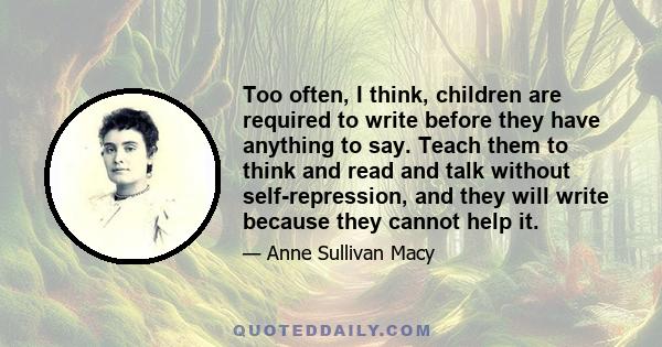 Too often, I think, children are required to write before they have anything to say. Teach them to think and read and talk without self-repression, and they will write because they cannot help it.