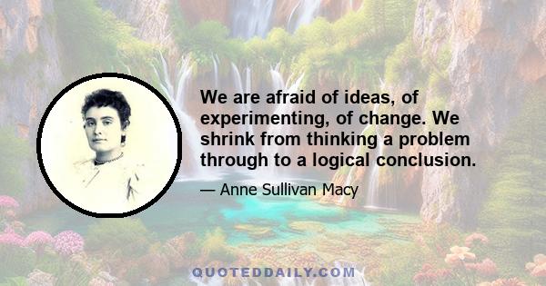 We are afraid of ideas, of experimenting, of change. We shrink from thinking a problem through to a logical conclusion.