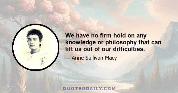 We have no firm hold on any knowledge or philosophy that can lift us out of our difficulties.