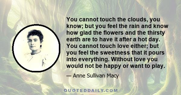 You cannot touch the clouds, you know; but you feel the rain and know how glad the flowers and the thirsty earth are to have it after a hot day. You cannot touch love either; but you feel the sweetness that it pours