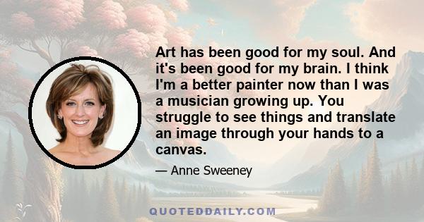 Art has been good for my soul. And it's been good for my brain. I think I'm a better painter now than I was a musician growing up. You struggle to see things and translate an image through your hands to a canvas.