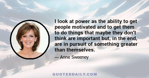 I look at power as the ability to get people motivated and to get them to do things that maybe they don't think are important but, in the end, are in pursuit of something greater than themselves.