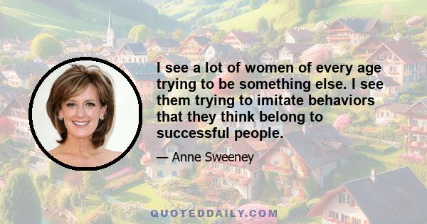 I see a lot of women of every age trying to be something else. I see them trying to imitate behaviors that they think belong to successful people.