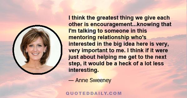 I think the greatest thing we give each other is encouragement...knowing that I'm talking to someone in this mentoring relationship who's interested in the big idea here is very, very important to me. I think if it were 