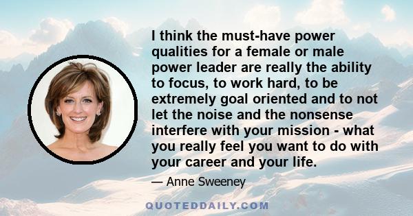 I think the must-have power qualities for a female or male power leader are really the ability to focus, to work hard, to be extremely goal oriented and to not let the noise and the nonsense interfere with your mission