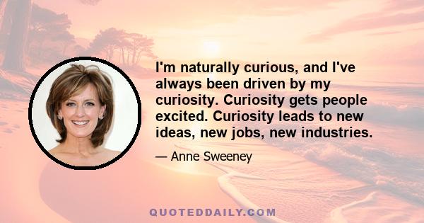 I'm naturally curious, and I've always been driven by my curiosity. Curiosity gets people excited. Curiosity leads to new ideas, new jobs, new industries.