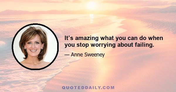 It’s amazing what you can do when you stop worrying about failing.