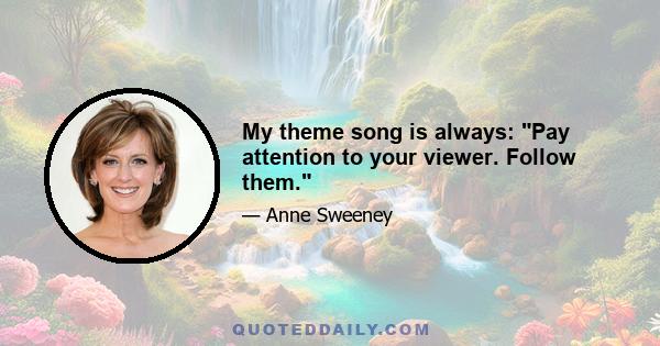 My theme song is always: Pay attention to your viewer. Follow them.