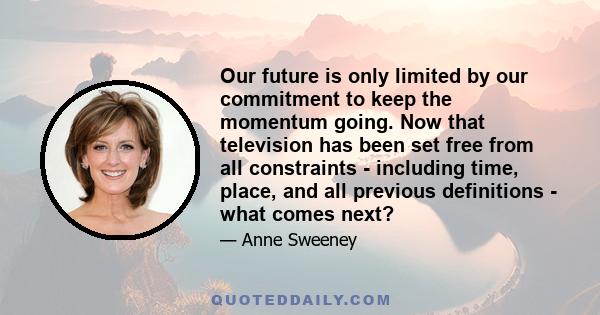 Our future is only limited by our commitment to keep the momentum going. Now that television has been set free from all constraints - including time, place, and all previous definitions - what comes next?