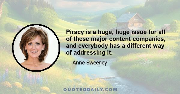 Piracy is a huge, huge issue for all of these major content companies, and everybody has a different way of addressing it.