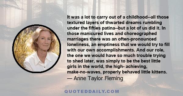 It was a lot to carry out of a childhood--all those textured layers of thwarted dreams rumbling under the fifties patina--but a lot of us did it. In those manicured lives and choreographed marriages there was an