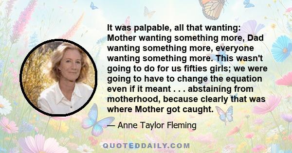 It was palpable, all that wanting: Mother wanting something more, Dad wanting something more, everyone wanting something more. This wasn't going to do for us fifties girls; we were going to have to change the equation