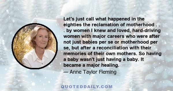 Let's just call what happened in the eighties the reclamation of motherhood . . . by women I knew and loved, hard-driving women with major careers who were after not just babies per se or motherhood per se, but after a