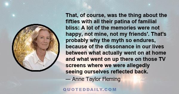 That, of course, was the thing about the fifties with all their patina of familial bliss: A lot of the memories were not happy, not mine, not my friends'. That's probably why the myth so endures, because of the