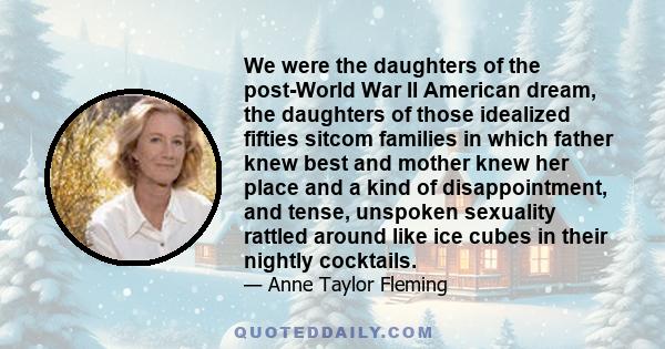 We were the daughters of the post-World War II American dream, the daughters of those idealized fifties sitcom families in which father knew best and mother knew her place and a kind of disappointment, and tense,