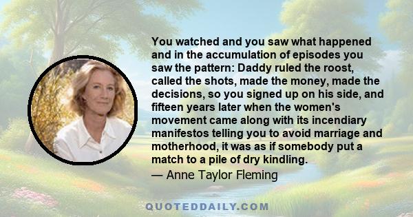 You watched and you saw what happened and in the accumulation of episodes you saw the pattern: Daddy ruled the roost, called the shots, made the money, made the decisions, so you signed up on his side, and fifteen years 