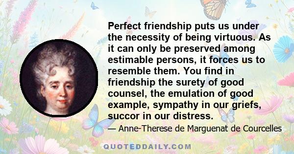 Perfect friendship puts us under the necessity of being virtuous. As it can only be preserved among estimable persons, it forces us to resemble them. You find in friendship the surety of good counsel, the emulation of