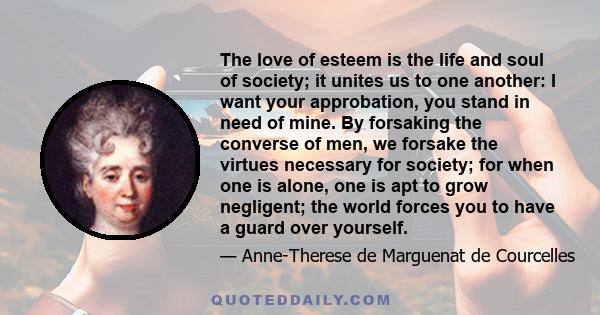 The love of esteem is the life and soul of society; it unites us to one another: I want your approbation, you stand in need of mine. By forsaking the converse of men, we forsake the virtues necessary for society; for