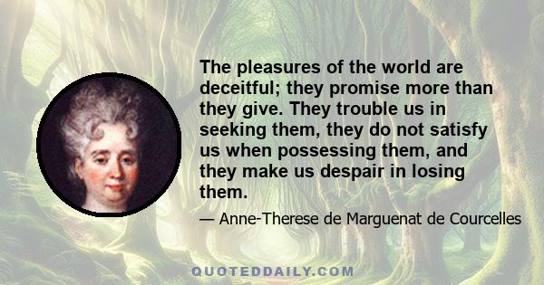 The pleasures of the world are deceitful; they promise more than they give. They trouble us in seeking them, they do not satisfy us when possessing them, and they make us despair in losing them.