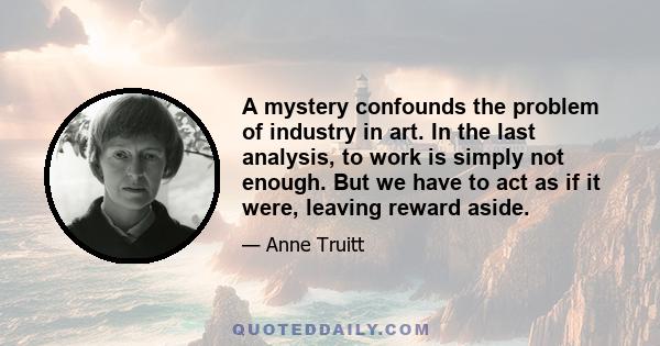 A mystery confounds the problem of industry in art. In the last analysis, to work is simply not enough. But we have to act as if it were, leaving reward aside.