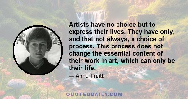 Artists have no choice but to express their lives. They have only, and that not always, a choice of process. This process does not change the essential content of their work in art, which can only be their life.