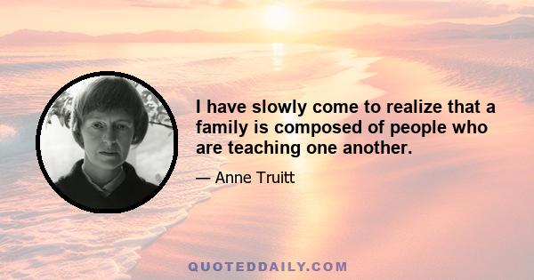 I have slowly come to realize that a family is composed of people who are teaching one another.