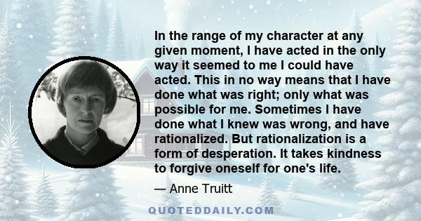 In the range of my character at any given moment, I have acted in the only way it seemed to me I could have acted. This in no way means that I have done what was right; only what was possible for me. Sometimes I have